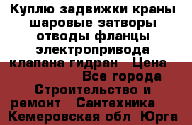 Куплю задвижки краны шаровые затворы отводы фланцы электропривода клапана гидран › Цена ­ 1 500 000 - Все города Строительство и ремонт » Сантехника   . Кемеровская обл.,Юрга г.